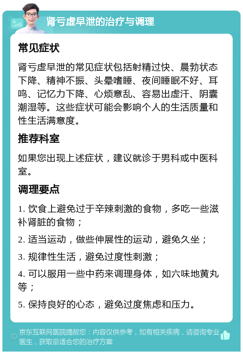 肾亏虚早泄的治疗与调理 常见症状 肾亏虚早泄的常见症状包括射精过快、晨勃状态下降、精神不振、头晕嗜睡、夜间睡眠不好、耳鸣、记忆力下降、心烦意乱、容易出虚汗、阴囊潮湿等。这些症状可能会影响个人的生活质量和性生活满意度。 推荐科室 如果您出现上述症状，建议就诊于男科或中医科室。 调理要点 1. 饮食上避免过于辛辣刺激的食物，多吃一些滋补肾脏的食物； 2. 适当运动，做些伸展性的运动，避免久坐； 3. 规律性生活，避免过度性刺激； 4. 可以服用一些中药来调理身体，如六味地黄丸等； 5. 保持良好的心态，避免过度焦虑和压力。