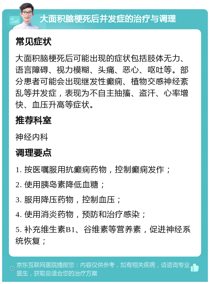 大面积脑梗死后并发症的治疗与调理 常见症状 大面积脑梗死后可能出现的症状包括肢体无力、语言障碍、视力模糊、头痛、恶心、呕吐等。部分患者可能会出现继发性癫痫、植物交感神经紊乱等并发症，表现为不自主抽搐、盗汗、心率增快、血压升高等症状。 推荐科室 神经内科 调理要点 1. 按医嘱服用抗癫痫药物，控制癫痫发作； 2. 使用胰岛素降低血糖； 3. 服用降压药物，控制血压； 4. 使用消炎药物，预防和治疗感染； 5. 补充维生素B1、谷维素等营养素，促进神经系统恢复；