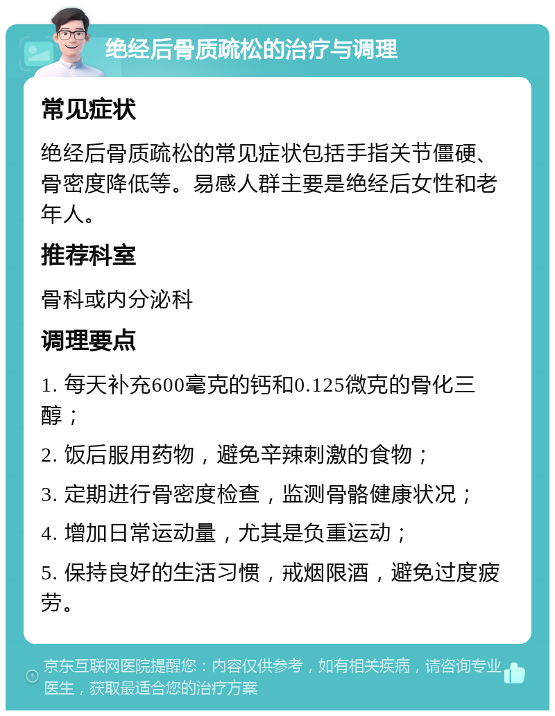 绝经后骨质疏松的治疗与调理 常见症状 绝经后骨质疏松的常见症状包括手指关节僵硬、骨密度降低等。易感人群主要是绝经后女性和老年人。 推荐科室 骨科或内分泌科 调理要点 1. 每天补充600毫克的钙和0.125微克的骨化三醇； 2. 饭后服用药物，避免辛辣刺激的食物； 3. 定期进行骨密度检查，监测骨骼健康状况； 4. 增加日常运动量，尤其是负重运动； 5. 保持良好的生活习惯，戒烟限酒，避免过度疲劳。