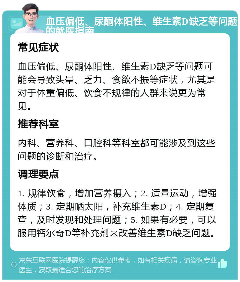 血压偏低、尿酮体阳性、维生素D缺乏等问题的就医指南 常见症状 血压偏低、尿酮体阳性、维生素D缺乏等问题可能会导致头晕、乏力、食欲不振等症状，尤其是对于体重偏低、饮食不规律的人群来说更为常见。 推荐科室 内科、营养科、口腔科等科室都可能涉及到这些问题的诊断和治疗。 调理要点 1. 规律饮食，增加营养摄入；2. 适量运动，增强体质；3. 定期晒太阳，补充维生素D；4. 定期复查，及时发现和处理问题；5. 如果有必要，可以服用钙尔奇D等补充剂来改善维生素D缺乏问题。