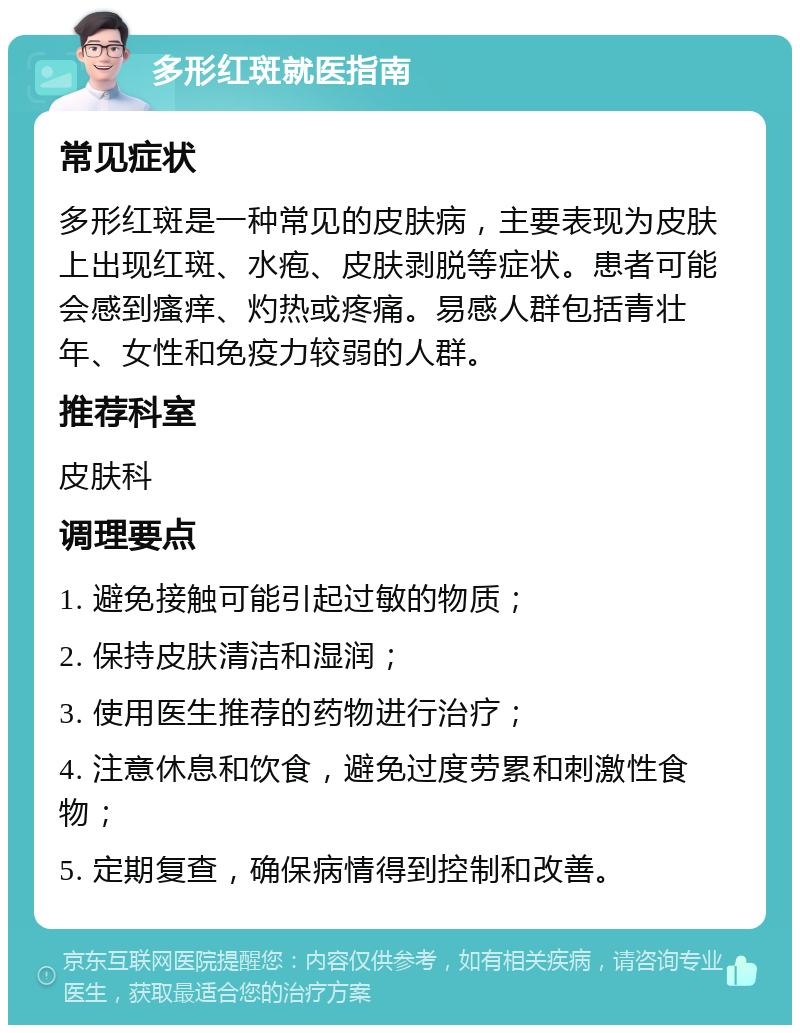 多形红斑就医指南 常见症状 多形红斑是一种常见的皮肤病，主要表现为皮肤上出现红斑、水疱、皮肤剥脱等症状。患者可能会感到瘙痒、灼热或疼痛。易感人群包括青壮年、女性和免疫力较弱的人群。 推荐科室 皮肤科 调理要点 1. 避免接触可能引起过敏的物质； 2. 保持皮肤清洁和湿润； 3. 使用医生推荐的药物进行治疗； 4. 注意休息和饮食，避免过度劳累和刺激性食物； 5. 定期复查，确保病情得到控制和改善。