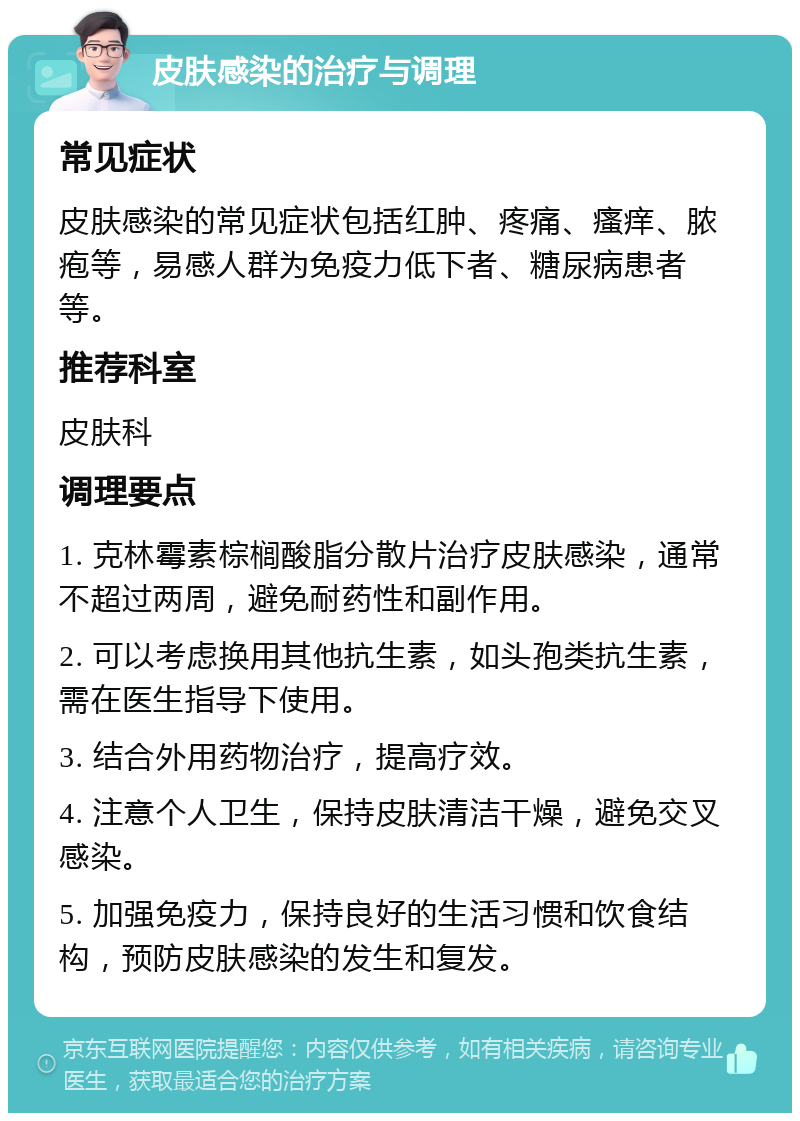 皮肤感染的治疗与调理 常见症状 皮肤感染的常见症状包括红肿、疼痛、瘙痒、脓疱等，易感人群为免疫力低下者、糖尿病患者等。 推荐科室 皮肤科 调理要点 1. 克林霉素棕榈酸脂分散片治疗皮肤感染，通常不超过两周，避免耐药性和副作用。 2. 可以考虑换用其他抗生素，如头孢类抗生素，需在医生指导下使用。 3. 结合外用药物治疗，提高疗效。 4. 注意个人卫生，保持皮肤清洁干燥，避免交叉感染。 5. 加强免疫力，保持良好的生活习惯和饮食结构，预防皮肤感染的发生和复发。