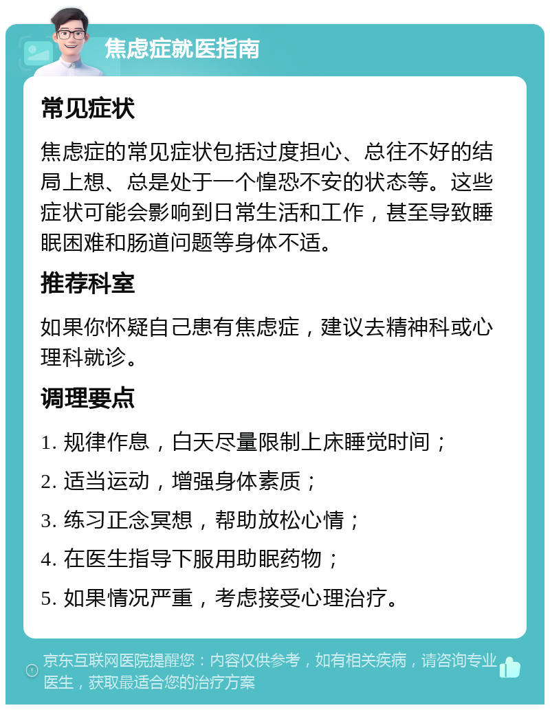 焦虑症就医指南 常见症状 焦虑症的常见症状包括过度担心、总往不好的结局上想、总是处于一个惶恐不安的状态等。这些症状可能会影响到日常生活和工作，甚至导致睡眠困难和肠道问题等身体不适。 推荐科室 如果你怀疑自己患有焦虑症，建议去精神科或心理科就诊。 调理要点 1. 规律作息，白天尽量限制上床睡觉时间； 2. 适当运动，增强身体素质； 3. 练习正念冥想，帮助放松心情； 4. 在医生指导下服用助眠药物； 5. 如果情况严重，考虑接受心理治疗。