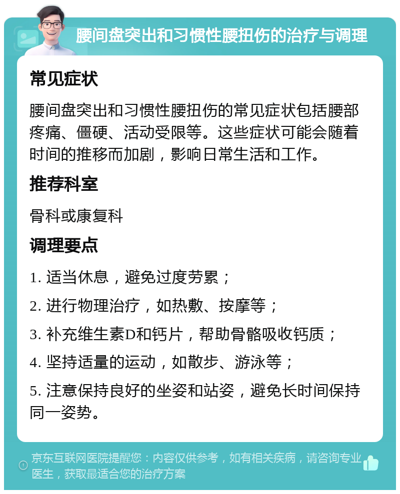 腰间盘突出和习惯性腰扭伤的治疗与调理 常见症状 腰间盘突出和习惯性腰扭伤的常见症状包括腰部疼痛、僵硬、活动受限等。这些症状可能会随着时间的推移而加剧，影响日常生活和工作。 推荐科室 骨科或康复科 调理要点 1. 适当休息，避免过度劳累； 2. 进行物理治疗，如热敷、按摩等； 3. 补充维生素D和钙片，帮助骨骼吸收钙质； 4. 坚持适量的运动，如散步、游泳等； 5. 注意保持良好的坐姿和站姿，避免长时间保持同一姿势。