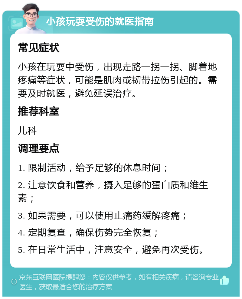 小孩玩耍受伤的就医指南 常见症状 小孩在玩耍中受伤，出现走路一拐一拐、脚着地疼痛等症状，可能是肌肉或韧带拉伤引起的。需要及时就医，避免延误治疗。 推荐科室 儿科 调理要点 1. 限制活动，给予足够的休息时间； 2. 注意饮食和营养，摄入足够的蛋白质和维生素； 3. 如果需要，可以使用止痛药缓解疼痛； 4. 定期复查，确保伤势完全恢复； 5. 在日常生活中，注意安全，避免再次受伤。