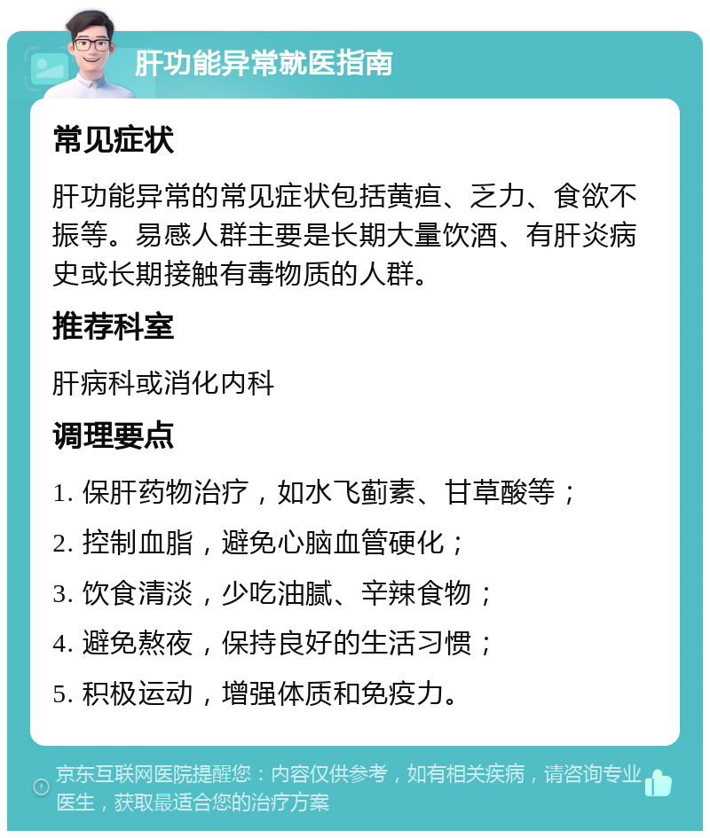 肝功能异常就医指南 常见症状 肝功能异常的常见症状包括黄疸、乏力、食欲不振等。易感人群主要是长期大量饮酒、有肝炎病史或长期接触有毒物质的人群。 推荐科室 肝病科或消化内科 调理要点 1. 保肝药物治疗，如水飞蓟素、甘草酸等； 2. 控制血脂，避免心脑血管硬化； 3. 饮食清淡，少吃油腻、辛辣食物； 4. 避免熬夜，保持良好的生活习惯； 5. 积极运动，增强体质和免疫力。