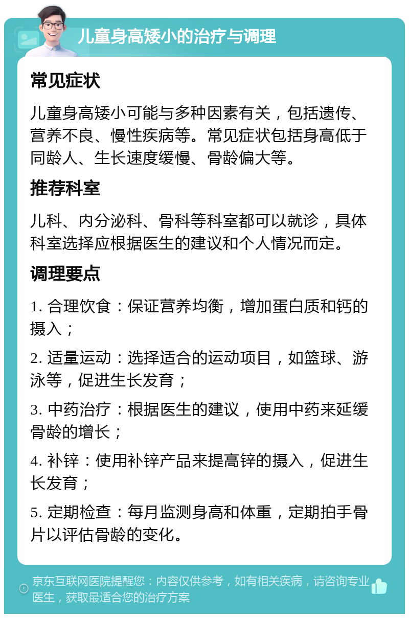 儿童身高矮小的治疗与调理 常见症状 儿童身高矮小可能与多种因素有关，包括遗传、营养不良、慢性疾病等。常见症状包括身高低于同龄人、生长速度缓慢、骨龄偏大等。 推荐科室 儿科、内分泌科、骨科等科室都可以就诊，具体科室选择应根据医生的建议和个人情况而定。 调理要点 1. 合理饮食：保证营养均衡，增加蛋白质和钙的摄入； 2. 适量运动：选择适合的运动项目，如篮球、游泳等，促进生长发育； 3. 中药治疗：根据医生的建议，使用中药来延缓骨龄的增长； 4. 补锌：使用补锌产品来提高锌的摄入，促进生长发育； 5. 定期检查：每月监测身高和体重，定期拍手骨片以评估骨龄的变化。