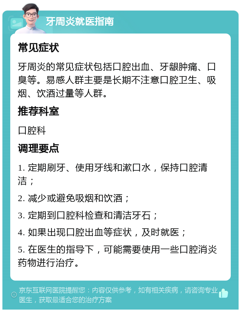 牙周炎就医指南 常见症状 牙周炎的常见症状包括口腔出血、牙龈肿痛、口臭等。易感人群主要是长期不注意口腔卫生、吸烟、饮酒过量等人群。 推荐科室 口腔科 调理要点 1. 定期刷牙、使用牙线和漱口水，保持口腔清洁； 2. 减少或避免吸烟和饮酒； 3. 定期到口腔科检查和清洁牙石； 4. 如果出现口腔出血等症状，及时就医； 5. 在医生的指导下，可能需要使用一些口腔消炎药物进行治疗。