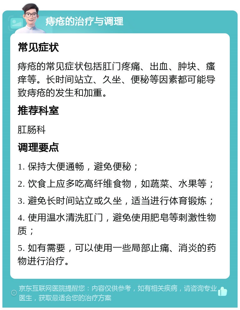 痔疮的治疗与调理 常见症状 痔疮的常见症状包括肛门疼痛、出血、肿块、瘙痒等。长时间站立、久坐、便秘等因素都可能导致痔疮的发生和加重。 推荐科室 肛肠科 调理要点 1. 保持大便通畅，避免便秘； 2. 饮食上应多吃高纤维食物，如蔬菜、水果等； 3. 避免长时间站立或久坐，适当进行体育锻炼； 4. 使用温水清洗肛门，避免使用肥皂等刺激性物质； 5. 如有需要，可以使用一些局部止痛、消炎的药物进行治疗。