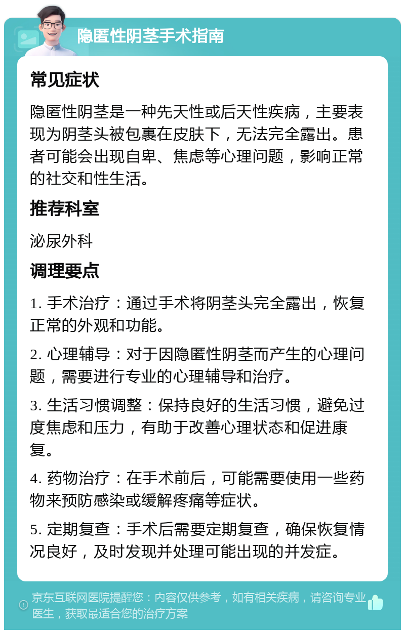 隐匿性阴茎手术指南 常见症状 隐匿性阴茎是一种先天性或后天性疾病，主要表现为阴茎头被包裹在皮肤下，无法完全露出。患者可能会出现自卑、焦虑等心理问题，影响正常的社交和性生活。 推荐科室 泌尿外科 调理要点 1. 手术治疗：通过手术将阴茎头完全露出，恢复正常的外观和功能。 2. 心理辅导：对于因隐匿性阴茎而产生的心理问题，需要进行专业的心理辅导和治疗。 3. 生活习惯调整：保持良好的生活习惯，避免过度焦虑和压力，有助于改善心理状态和促进康复。 4. 药物治疗：在手术前后，可能需要使用一些药物来预防感染或缓解疼痛等症状。 5. 定期复查：手术后需要定期复查，确保恢复情况良好，及时发现并处理可能出现的并发症。