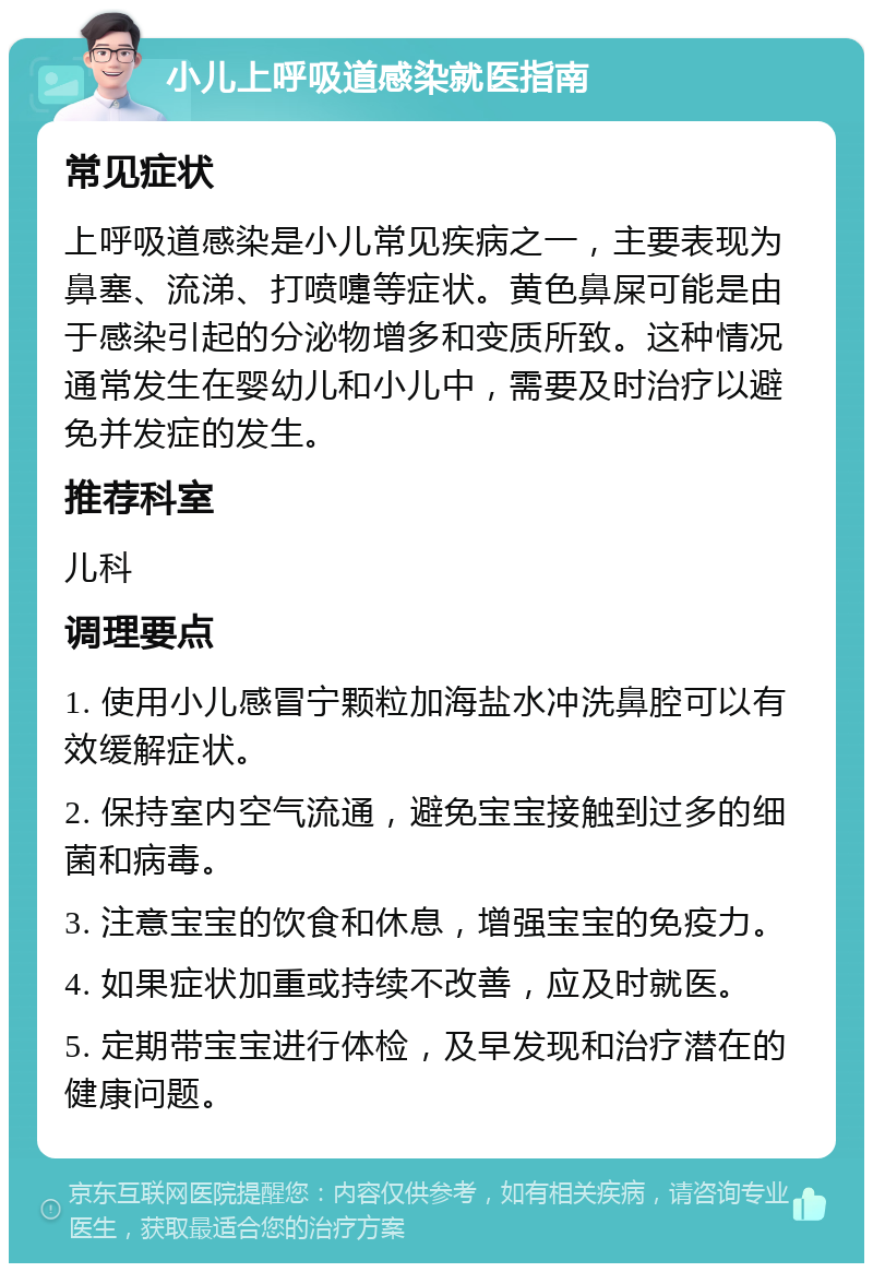 小儿上呼吸道感染就医指南 常见症状 上呼吸道感染是小儿常见疾病之一，主要表现为鼻塞、流涕、打喷嚏等症状。黄色鼻屎可能是由于感染引起的分泌物增多和变质所致。这种情况通常发生在婴幼儿和小儿中，需要及时治疗以避免并发症的发生。 推荐科室 儿科 调理要点 1. 使用小儿感冒宁颗粒加海盐水冲洗鼻腔可以有效缓解症状。 2. 保持室内空气流通，避免宝宝接触到过多的细菌和病毒。 3. 注意宝宝的饮食和休息，增强宝宝的免疫力。 4. 如果症状加重或持续不改善，应及时就医。 5. 定期带宝宝进行体检，及早发现和治疗潜在的健康问题。