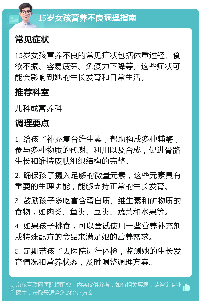 15岁女孩营养不良调理指南 常见症状 15岁女孩营养不良的常见症状包括体重过轻、食欲不振、容易疲劳、免疫力下降等。这些症状可能会影响到她的生长发育和日常生活。 推荐科室 儿科或营养科 调理要点 1. 给孩子补充复合维生素，帮助构成多种辅酶，参与多种物质的代谢、利用以及合成，促进骨骼生长和维持皮肤组织结构的完整。 2. 确保孩子摄入足够的微量元素，这些元素具有重要的生理功能，能够支持正常的生长发育。 3. 鼓励孩子多吃富含蛋白质、维生素和矿物质的食物，如肉类、鱼类、豆类、蔬菜和水果等。 4. 如果孩子挑食，可以尝试使用一些营养补充剂或特殊配方的食品来满足她的营养需求。 5. 定期带孩子去医院进行体检，监测她的生长发育情况和营养状态，及时调整调理方案。