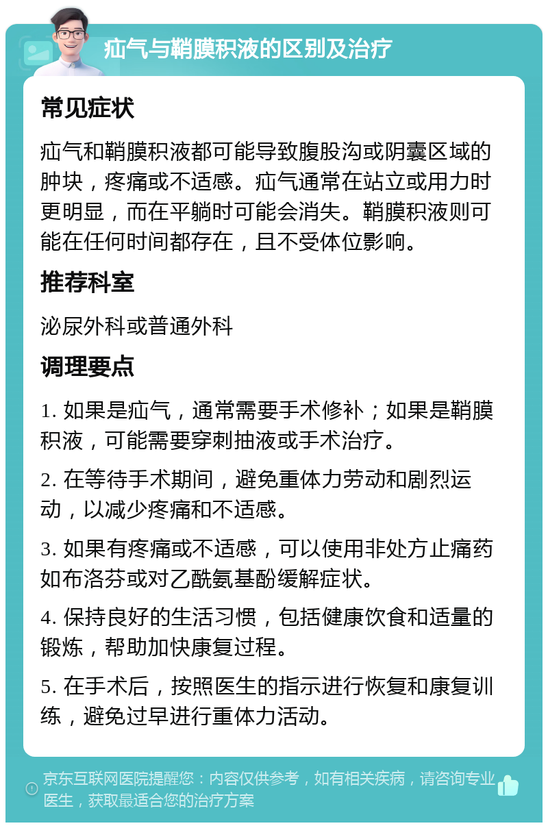 疝气与鞘膜积液的区别及治疗 常见症状 疝气和鞘膜积液都可能导致腹股沟或阴囊区域的肿块，疼痛或不适感。疝气通常在站立或用力时更明显，而在平躺时可能会消失。鞘膜积液则可能在任何时间都存在，且不受体位影响。 推荐科室 泌尿外科或普通外科 调理要点 1. 如果是疝气，通常需要手术修补；如果是鞘膜积液，可能需要穿刺抽液或手术治疗。 2. 在等待手术期间，避免重体力劳动和剧烈运动，以减少疼痛和不适感。 3. 如果有疼痛或不适感，可以使用非处方止痛药如布洛芬或对乙酰氨基酚缓解症状。 4. 保持良好的生活习惯，包括健康饮食和适量的锻炼，帮助加快康复过程。 5. 在手术后，按照医生的指示进行恢复和康复训练，避免过早进行重体力活动。