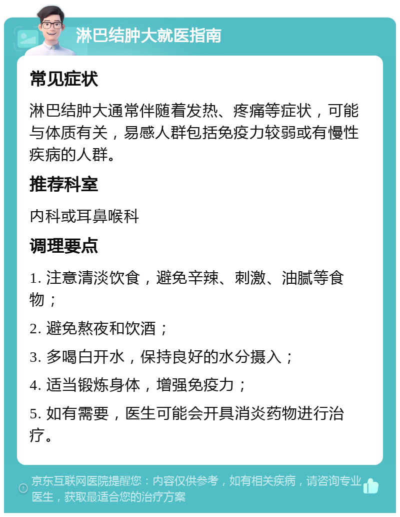 淋巴结肿大就医指南 常见症状 淋巴结肿大通常伴随着发热、疼痛等症状，可能与体质有关，易感人群包括免疫力较弱或有慢性疾病的人群。 推荐科室 内科或耳鼻喉科 调理要点 1. 注意清淡饮食，避免辛辣、刺激、油腻等食物； 2. 避免熬夜和饮酒； 3. 多喝白开水，保持良好的水分摄入； 4. 适当锻炼身体，增强免疫力； 5. 如有需要，医生可能会开具消炎药物进行治疗。