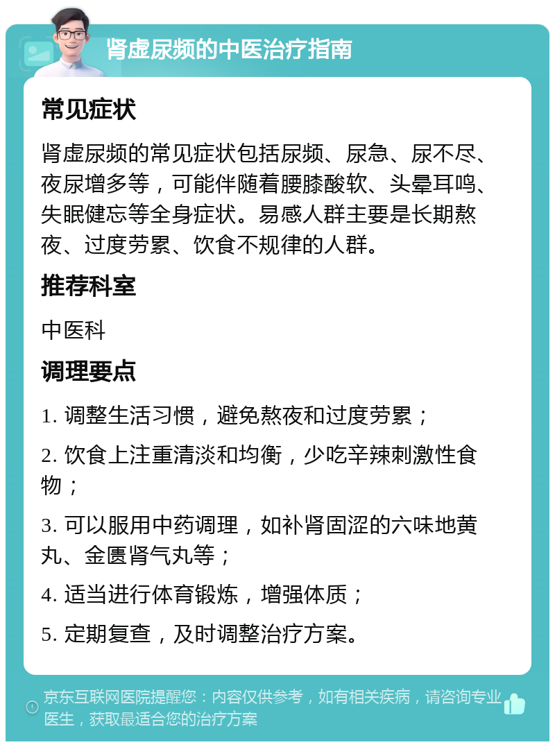 肾虚尿频的中医治疗指南 常见症状 肾虚尿频的常见症状包括尿频、尿急、尿不尽、夜尿增多等，可能伴随着腰膝酸软、头晕耳鸣、失眠健忘等全身症状。易感人群主要是长期熬夜、过度劳累、饮食不规律的人群。 推荐科室 中医科 调理要点 1. 调整生活习惯，避免熬夜和过度劳累； 2. 饮食上注重清淡和均衡，少吃辛辣刺激性食物； 3. 可以服用中药调理，如补肾固涩的六味地黄丸、金匮肾气丸等； 4. 适当进行体育锻炼，增强体质； 5. 定期复查，及时调整治疗方案。