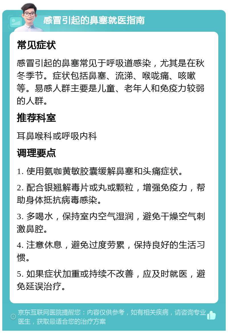 感冒引起的鼻塞就医指南 常见症状 感冒引起的鼻塞常见于呼吸道感染，尤其是在秋冬季节。症状包括鼻塞、流涕、喉咙痛、咳嗽等。易感人群主要是儿童、老年人和免疫力较弱的人群。 推荐科室 耳鼻喉科或呼吸内科 调理要点 1. 使用氨咖黄敏胶囊缓解鼻塞和头痛症状。 2. 配合银翘解毒片或丸或颗粒，增强免疫力，帮助身体抵抗病毒感染。 3. 多喝水，保持室内空气湿润，避免干燥空气刺激鼻腔。 4. 注意休息，避免过度劳累，保持良好的生活习惯。 5. 如果症状加重或持续不改善，应及时就医，避免延误治疗。