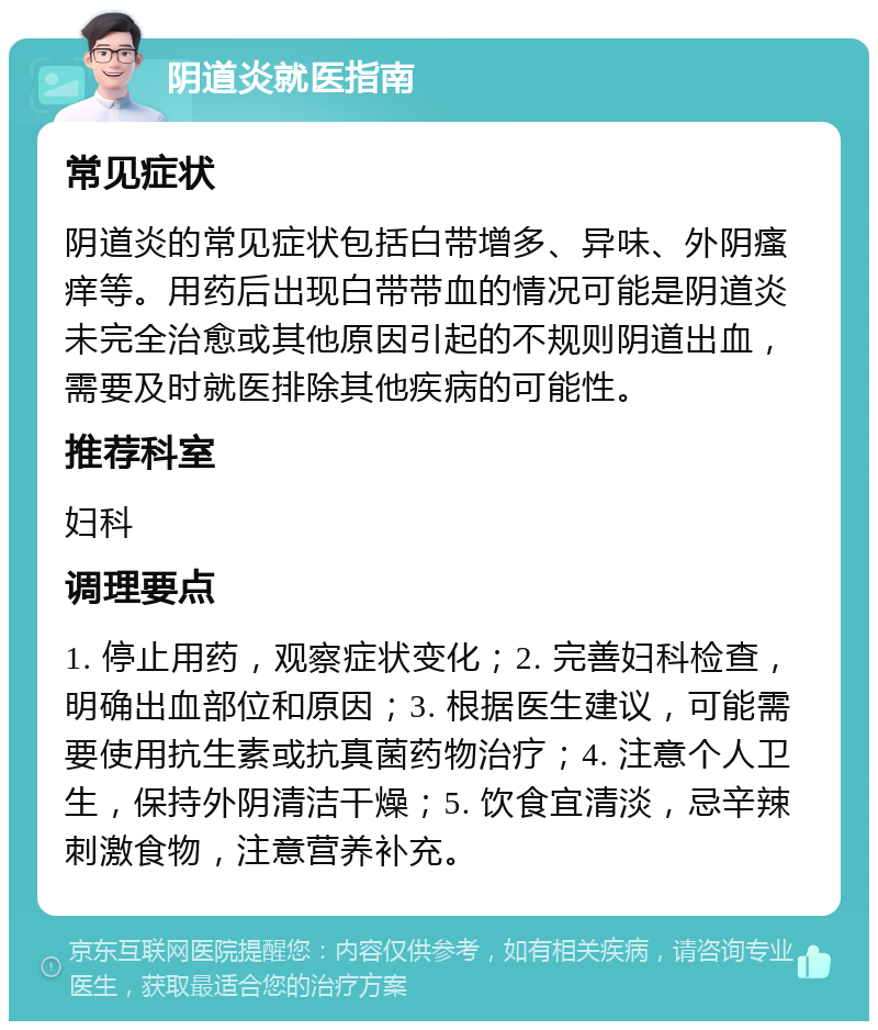 阴道炎就医指南 常见症状 阴道炎的常见症状包括白带增多、异味、外阴瘙痒等。用药后出现白带带血的情况可能是阴道炎未完全治愈或其他原因引起的不规则阴道出血，需要及时就医排除其他疾病的可能性。 推荐科室 妇科 调理要点 1. 停止用药，观察症状变化；2. 完善妇科检查，明确出血部位和原因；3. 根据医生建议，可能需要使用抗生素或抗真菌药物治疗；4. 注意个人卫生，保持外阴清洁干燥；5. 饮食宜清淡，忌辛辣刺激食物，注意营养补充。