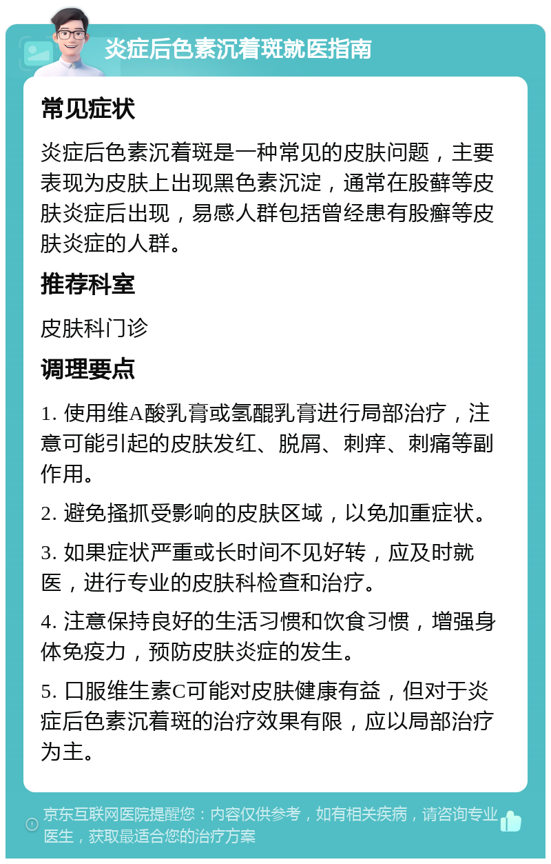 炎症后色素沉着斑就医指南 常见症状 炎症后色素沉着斑是一种常见的皮肤问题，主要表现为皮肤上出现黑色素沉淀，通常在股藓等皮肤炎症后出现，易感人群包括曾经患有股癣等皮肤炎症的人群。 推荐科室 皮肤科门诊 调理要点 1. 使用维A酸乳膏或氢醌乳膏进行局部治疗，注意可能引起的皮肤发红、脱屑、刺痒、刺痛等副作用。 2. 避免搔抓受影响的皮肤区域，以免加重症状。 3. 如果症状严重或长时间不见好转，应及时就医，进行专业的皮肤科检查和治疗。 4. 注意保持良好的生活习惯和饮食习惯，增强身体免疫力，预防皮肤炎症的发生。 5. 口服维生素C可能对皮肤健康有益，但对于炎症后色素沉着斑的治疗效果有限，应以局部治疗为主。