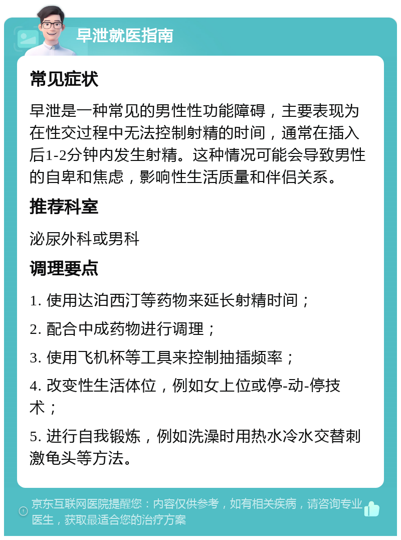 早泄就医指南 常见症状 早泄是一种常见的男性性功能障碍，主要表现为在性交过程中无法控制射精的时间，通常在插入后1-2分钟内发生射精。这种情况可能会导致男性的自卑和焦虑，影响性生活质量和伴侣关系。 推荐科室 泌尿外科或男科 调理要点 1. 使用达泊西汀等药物来延长射精时间； 2. 配合中成药物进行调理； 3. 使用飞机杯等工具来控制抽插频率； 4. 改变性生活体位，例如女上位或停-动-停技术； 5. 进行自我锻炼，例如洗澡时用热水冷水交替刺激龟头等方法。