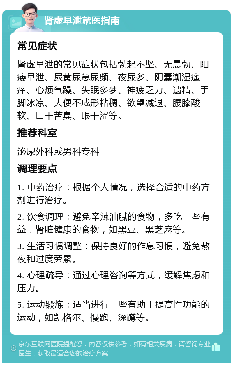 肾虚早泄就医指南 常见症状 肾虚早泄的常见症状包括勃起不坚、无晨勃、阳痿早泄、尿黄尿急尿频、夜尿多、阴囊潮湿瘙痒、心烦气躁、失眠多梦、神疲乏力、遗精、手脚冰凉、大便不成形粘稠、欲望减退、腰膝酸软、口干苦臭、眼干涩等。 推荐科室 泌尿外科或男科专科 调理要点 1. 中药治疗：根据个人情况，选择合适的中药方剂进行治疗。 2. 饮食调理：避免辛辣油腻的食物，多吃一些有益于肾脏健康的食物，如黑豆、黑芝麻等。 3. 生活习惯调整：保持良好的作息习惯，避免熬夜和过度劳累。 4. 心理疏导：通过心理咨询等方式，缓解焦虑和压力。 5. 运动锻炼：适当进行一些有助于提高性功能的运动，如凯格尔、慢跑、深蹲等。