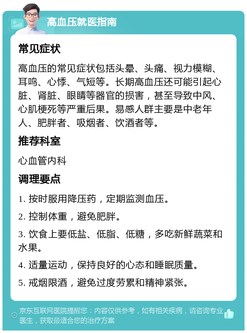 高血压就医指南 常见症状 高血压的常见症状包括头晕、头痛、视力模糊、耳鸣、心悸、气短等。长期高血压还可能引起心脏、肾脏、眼睛等器官的损害，甚至导致中风、心肌梗死等严重后果。易感人群主要是中老年人、肥胖者、吸烟者、饮酒者等。 推荐科室 心血管内科 调理要点 1. 按时服用降压药，定期监测血压。 2. 控制体重，避免肥胖。 3. 饮食上要低盐、低脂、低糖，多吃新鲜蔬菜和水果。 4. 适量运动，保持良好的心态和睡眠质量。 5. 戒烟限酒，避免过度劳累和精神紧张。