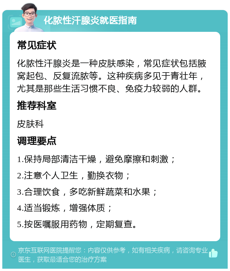 化脓性汗腺炎就医指南 常见症状 化脓性汗腺炎是一种皮肤感染，常见症状包括腋窝起包、反复流脓等。这种疾病多见于青壮年，尤其是那些生活习惯不良、免疫力较弱的人群。 推荐科室 皮肤科 调理要点 1.保持局部清洁干燥，避免摩擦和刺激； 2.注意个人卫生，勤换衣物； 3.合理饮食，多吃新鲜蔬菜和水果； 4.适当锻炼，增强体质； 5.按医嘱服用药物，定期复查。