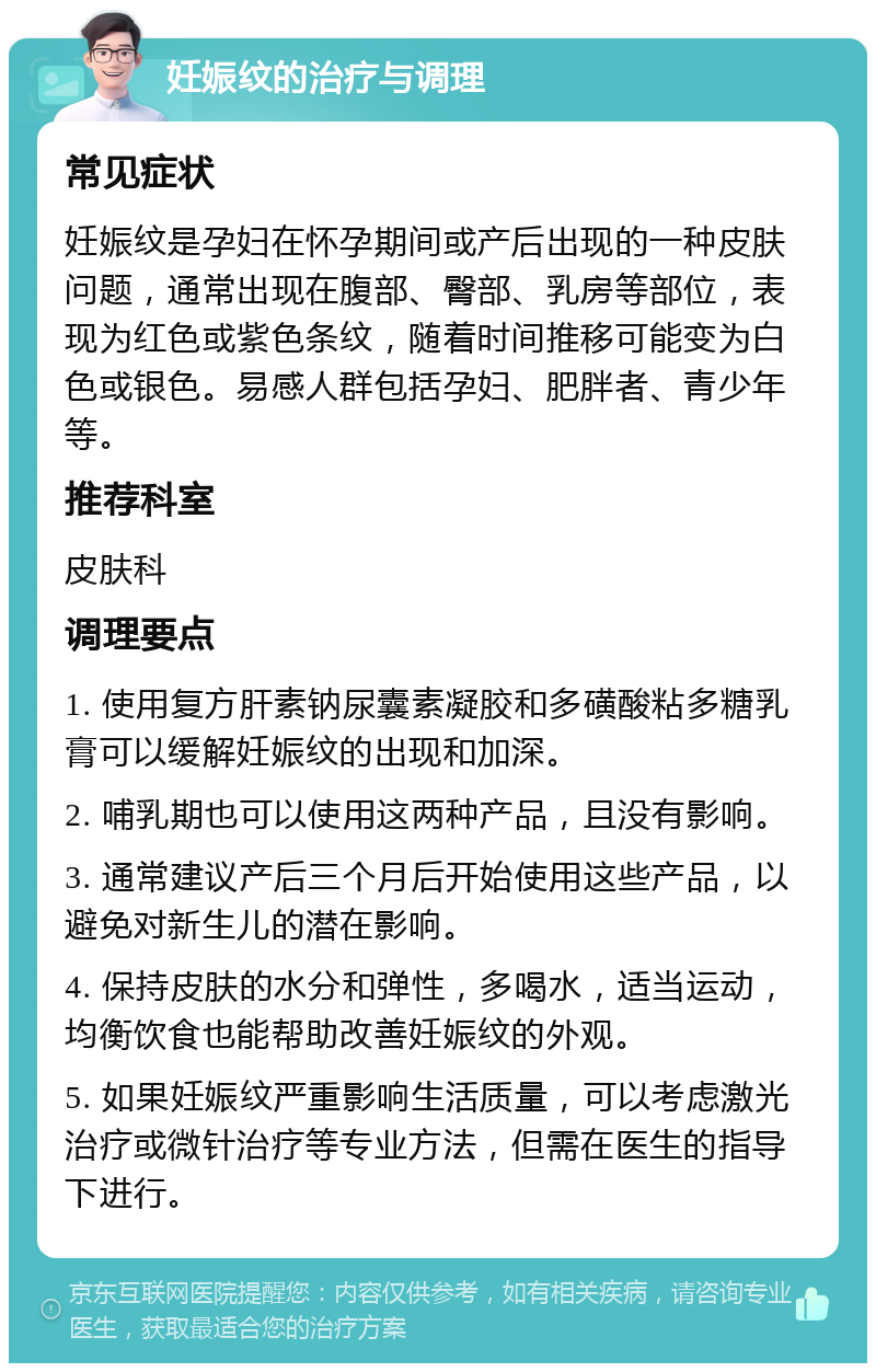 妊娠纹的治疗与调理 常见症状 妊娠纹是孕妇在怀孕期间或产后出现的一种皮肤问题，通常出现在腹部、臀部、乳房等部位，表现为红色或紫色条纹，随着时间推移可能变为白色或银色。易感人群包括孕妇、肥胖者、青少年等。 推荐科室 皮肤科 调理要点 1. 使用复方肝素钠尿囊素凝胶和多磺酸粘多糖乳膏可以缓解妊娠纹的出现和加深。 2. 哺乳期也可以使用这两种产品，且没有影响。 3. 通常建议产后三个月后开始使用这些产品，以避免对新生儿的潜在影响。 4. 保持皮肤的水分和弹性，多喝水，适当运动，均衡饮食也能帮助改善妊娠纹的外观。 5. 如果妊娠纹严重影响生活质量，可以考虑激光治疗或微针治疗等专业方法，但需在医生的指导下进行。