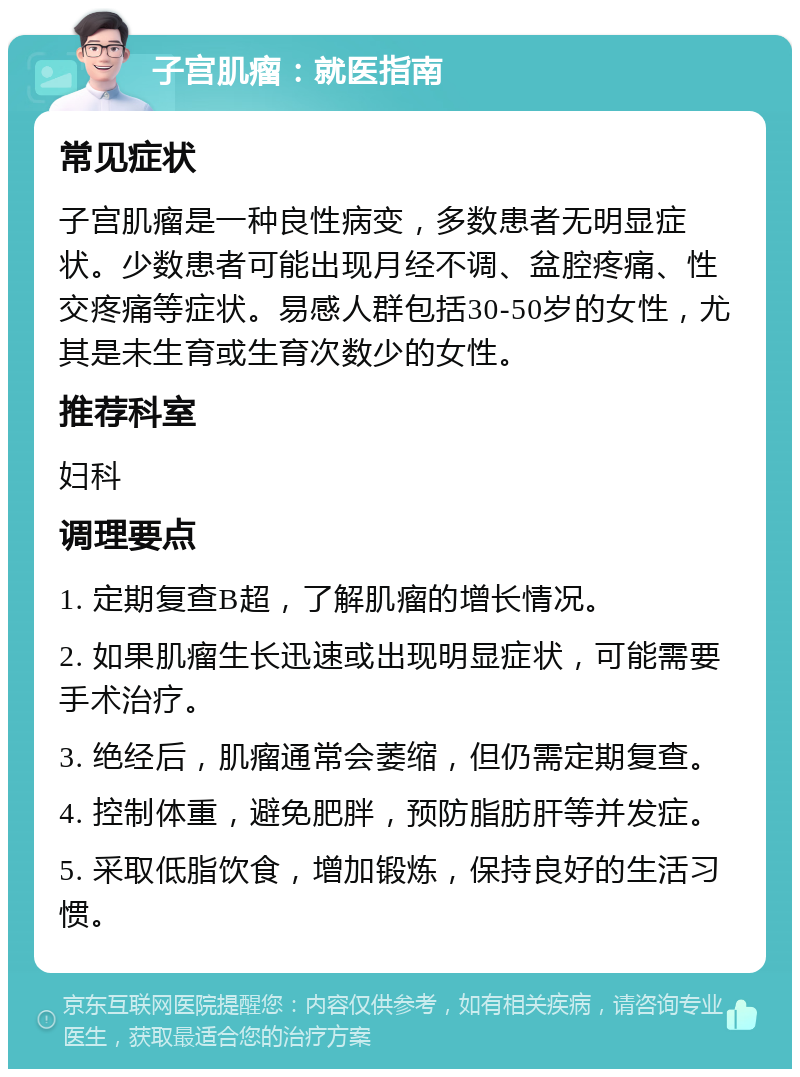 子宫肌瘤：就医指南 常见症状 子宫肌瘤是一种良性病变，多数患者无明显症状。少数患者可能出现月经不调、盆腔疼痛、性交疼痛等症状。易感人群包括30-50岁的女性，尤其是未生育或生育次数少的女性。 推荐科室 妇科 调理要点 1. 定期复查B超，了解肌瘤的增长情况。 2. 如果肌瘤生长迅速或出现明显症状，可能需要手术治疗。 3. 绝经后，肌瘤通常会萎缩，但仍需定期复查。 4. 控制体重，避免肥胖，预防脂肪肝等并发症。 5. 采取低脂饮食，增加锻炼，保持良好的生活习惯。