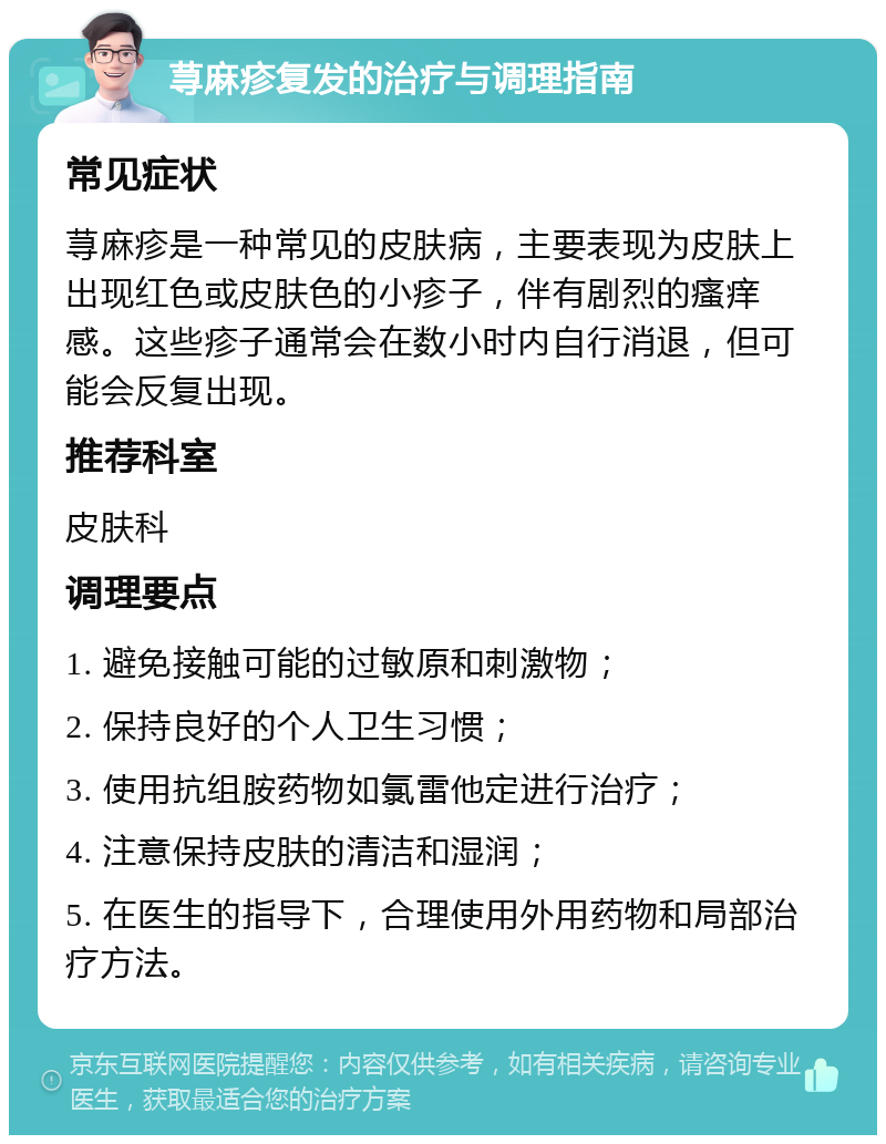 荨麻疹复发的治疗与调理指南 常见症状 荨麻疹是一种常见的皮肤病，主要表现为皮肤上出现红色或皮肤色的小疹子，伴有剧烈的瘙痒感。这些疹子通常会在数小时内自行消退，但可能会反复出现。 推荐科室 皮肤科 调理要点 1. 避免接触可能的过敏原和刺激物； 2. 保持良好的个人卫生习惯； 3. 使用抗组胺药物如氯雷他定进行治疗； 4. 注意保持皮肤的清洁和湿润； 5. 在医生的指导下，合理使用外用药物和局部治疗方法。