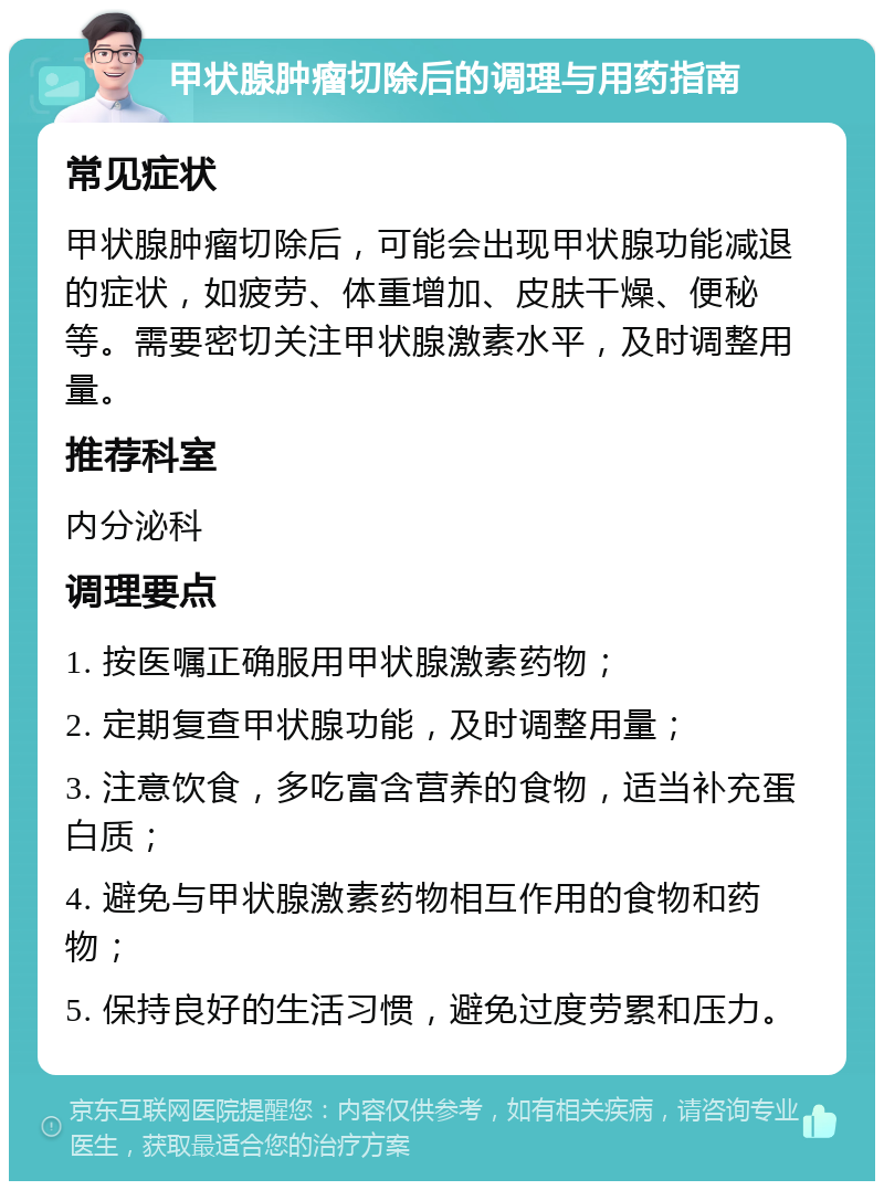 甲状腺肿瘤切除后的调理与用药指南 常见症状 甲状腺肿瘤切除后，可能会出现甲状腺功能减退的症状，如疲劳、体重增加、皮肤干燥、便秘等。需要密切关注甲状腺激素水平，及时调整用量。 推荐科室 内分泌科 调理要点 1. 按医嘱正确服用甲状腺激素药物； 2. 定期复查甲状腺功能，及时调整用量； 3. 注意饮食，多吃富含营养的食物，适当补充蛋白质； 4. 避免与甲状腺激素药物相互作用的食物和药物； 5. 保持良好的生活习惯，避免过度劳累和压力。