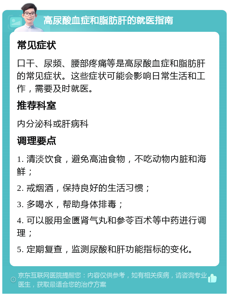 高尿酸血症和脂肪肝的就医指南 常见症状 口干、尿频、腰部疼痛等是高尿酸血症和脂肪肝的常见症状。这些症状可能会影响日常生活和工作，需要及时就医。 推荐科室 内分泌科或肝病科 调理要点 1. 清淡饮食，避免高油食物，不吃动物内脏和海鲜； 2. 戒烟酒，保持良好的生活习惯； 3. 多喝水，帮助身体排毒； 4. 可以服用金匮肾气丸和参苓百术等中药进行调理； 5. 定期复查，监测尿酸和肝功能指标的变化。