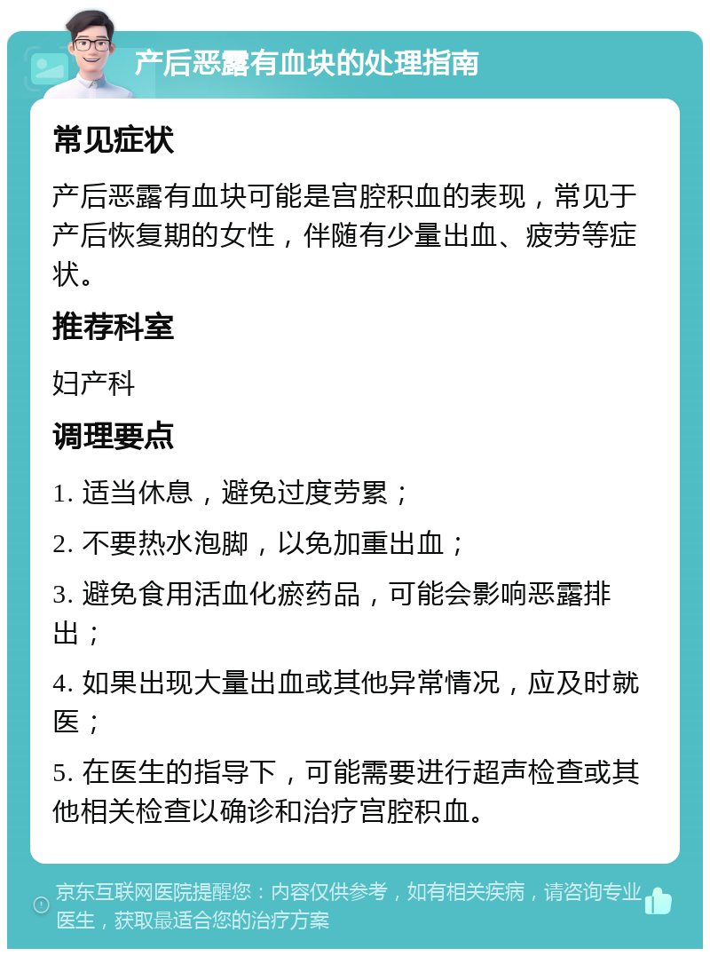 产后恶露有血块的处理指南 常见症状 产后恶露有血块可能是宫腔积血的表现，常见于产后恢复期的女性，伴随有少量出血、疲劳等症状。 推荐科室 妇产科 调理要点 1. 适当休息，避免过度劳累； 2. 不要热水泡脚，以免加重出血； 3. 避免食用活血化瘀药品，可能会影响恶露排出； 4. 如果出现大量出血或其他异常情况，应及时就医； 5. 在医生的指导下，可能需要进行超声检查或其他相关检查以确诊和治疗宫腔积血。