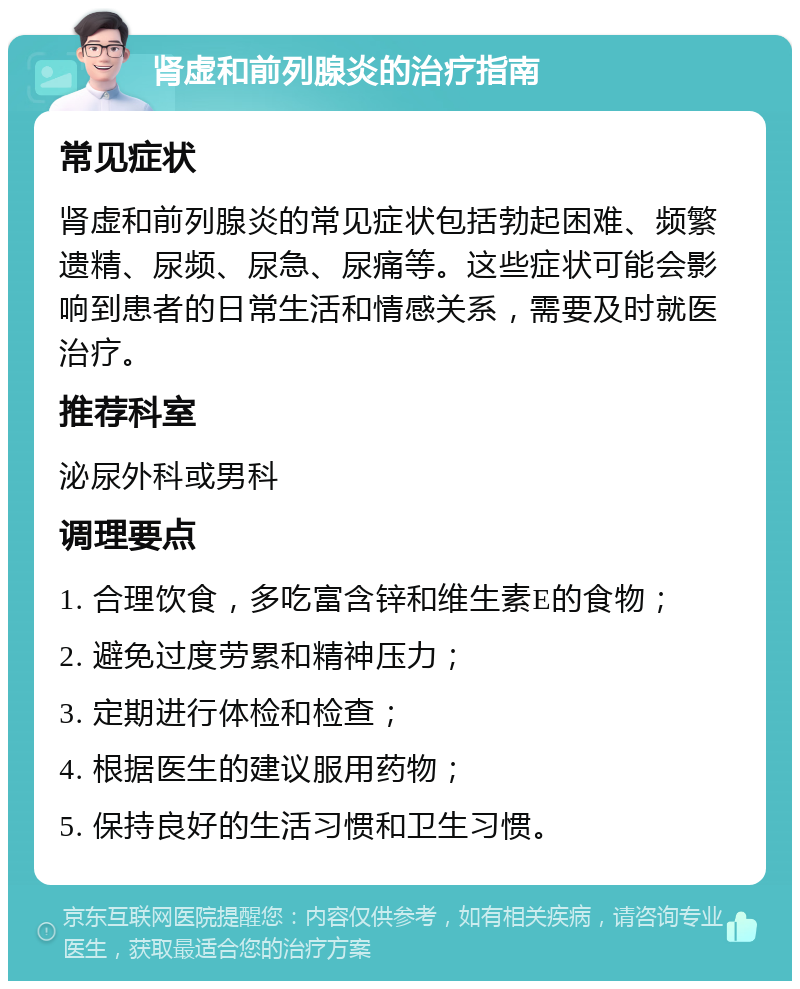 肾虚和前列腺炎的治疗指南 常见症状 肾虚和前列腺炎的常见症状包括勃起困难、频繁遗精、尿频、尿急、尿痛等。这些症状可能会影响到患者的日常生活和情感关系，需要及时就医治疗。 推荐科室 泌尿外科或男科 调理要点 1. 合理饮食，多吃富含锌和维生素E的食物； 2. 避免过度劳累和精神压力； 3. 定期进行体检和检查； 4. 根据医生的建议服用药物； 5. 保持良好的生活习惯和卫生习惯。