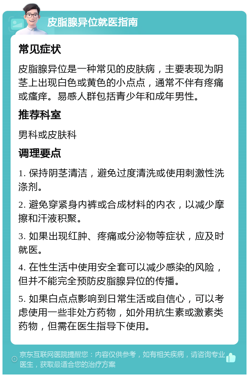 皮脂腺异位就医指南 常见症状 皮脂腺异位是一种常见的皮肤病，主要表现为阴茎上出现白色或黄色的小点点，通常不伴有疼痛或瘙痒。易感人群包括青少年和成年男性。 推荐科室 男科或皮肤科 调理要点 1. 保持阴茎清洁，避免过度清洗或使用刺激性洗涤剂。 2. 避免穿紧身内裤或合成材料的内衣，以减少摩擦和汗液积聚。 3. 如果出现红肿、疼痛或分泌物等症状，应及时就医。 4. 在性生活中使用安全套可以减少感染的风险，但并不能完全预防皮脂腺异位的传播。 5. 如果白点点影响到日常生活或自信心，可以考虑使用一些非处方药物，如外用抗生素或激素类药物，但需在医生指导下使用。