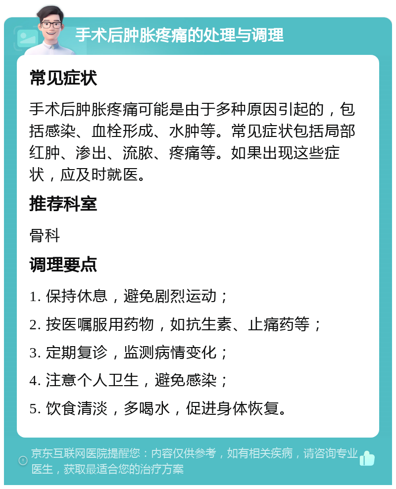 手术后肿胀疼痛的处理与调理 常见症状 手术后肿胀疼痛可能是由于多种原因引起的，包括感染、血栓形成、水肿等。常见症状包括局部红肿、渗出、流脓、疼痛等。如果出现这些症状，应及时就医。 推荐科室 骨科 调理要点 1. 保持休息，避免剧烈运动； 2. 按医嘱服用药物，如抗生素、止痛药等； 3. 定期复诊，监测病情变化； 4. 注意个人卫生，避免感染； 5. 饮食清淡，多喝水，促进身体恢复。