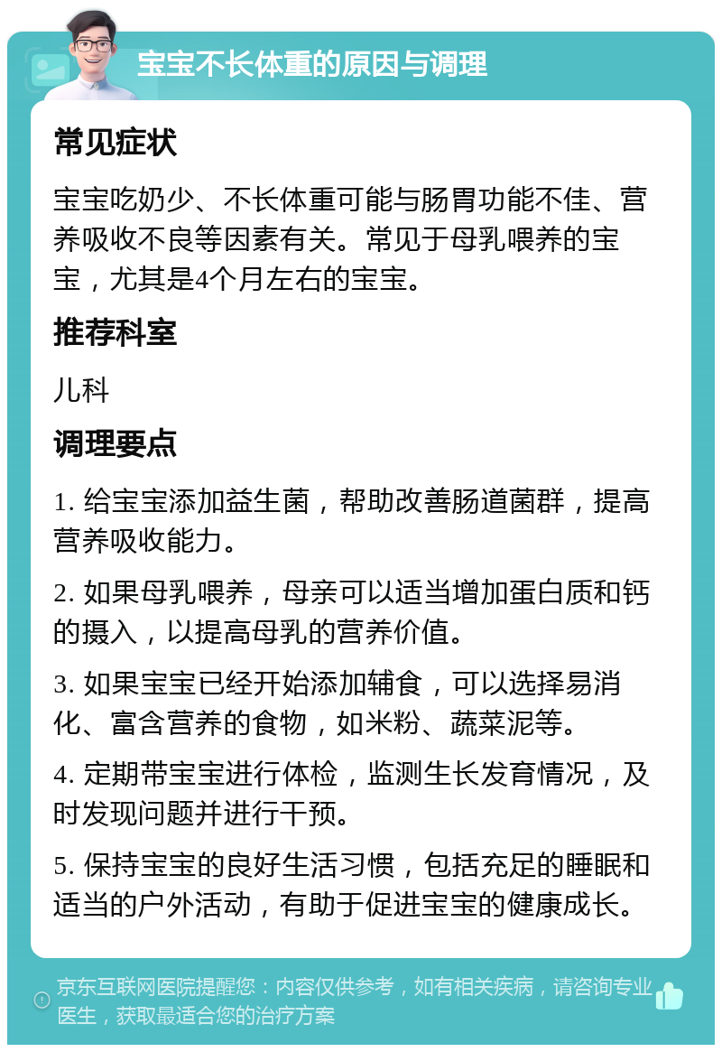 宝宝不长体重的原因与调理 常见症状 宝宝吃奶少、不长体重可能与肠胃功能不佳、营养吸收不良等因素有关。常见于母乳喂养的宝宝，尤其是4个月左右的宝宝。 推荐科室 儿科 调理要点 1. 给宝宝添加益生菌，帮助改善肠道菌群，提高营养吸收能力。 2. 如果母乳喂养，母亲可以适当增加蛋白质和钙的摄入，以提高母乳的营养价值。 3. 如果宝宝已经开始添加辅食，可以选择易消化、富含营养的食物，如米粉、蔬菜泥等。 4. 定期带宝宝进行体检，监测生长发育情况，及时发现问题并进行干预。 5. 保持宝宝的良好生活习惯，包括充足的睡眠和适当的户外活动，有助于促进宝宝的健康成长。