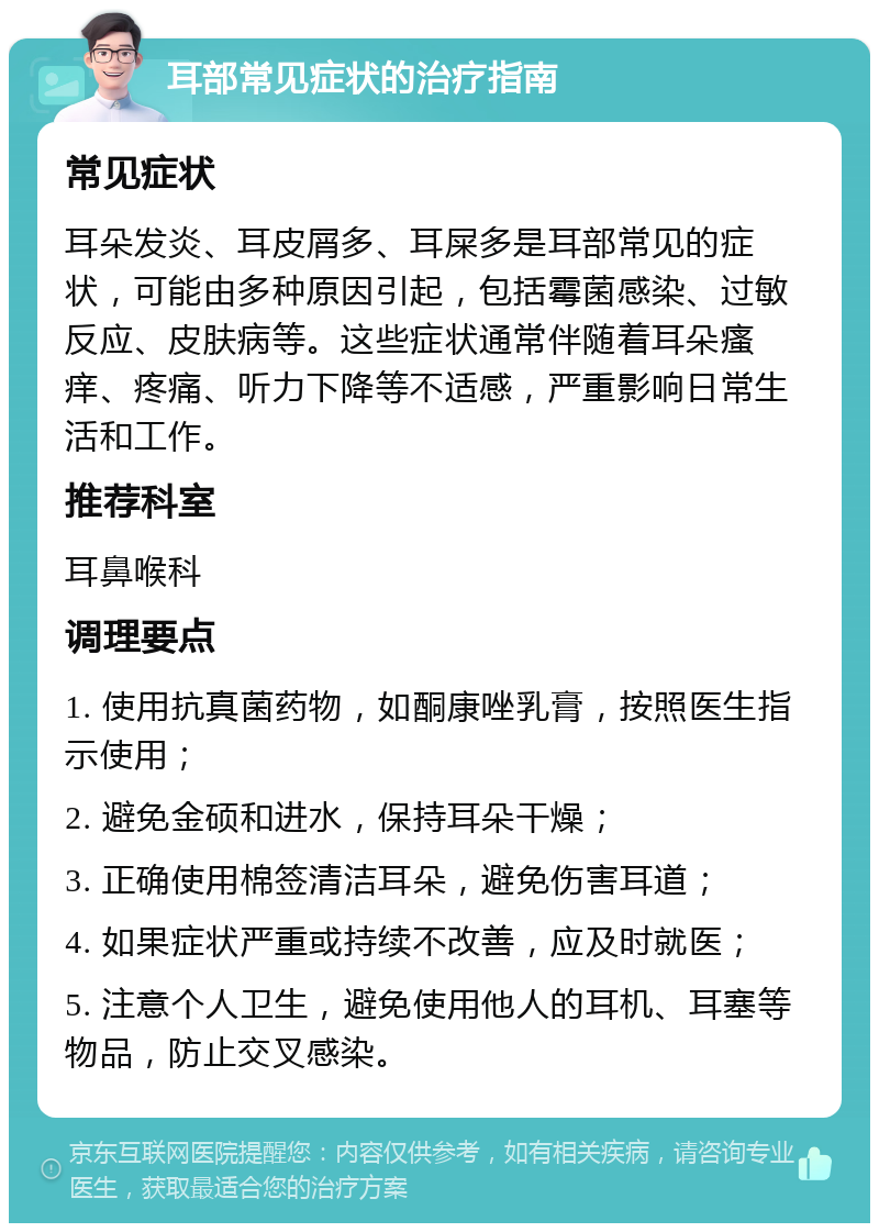 耳部常见症状的治疗指南 常见症状 耳朵发炎、耳皮屑多、耳屎多是耳部常见的症状，可能由多种原因引起，包括霉菌感染、过敏反应、皮肤病等。这些症状通常伴随着耳朵瘙痒、疼痛、听力下降等不适感，严重影响日常生活和工作。 推荐科室 耳鼻喉科 调理要点 1. 使用抗真菌药物，如酮康唑乳膏，按照医生指示使用； 2. 避免金硕和进水，保持耳朵干燥； 3. 正确使用棉签清洁耳朵，避免伤害耳道； 4. 如果症状严重或持续不改善，应及时就医； 5. 注意个人卫生，避免使用他人的耳机、耳塞等物品，防止交叉感染。