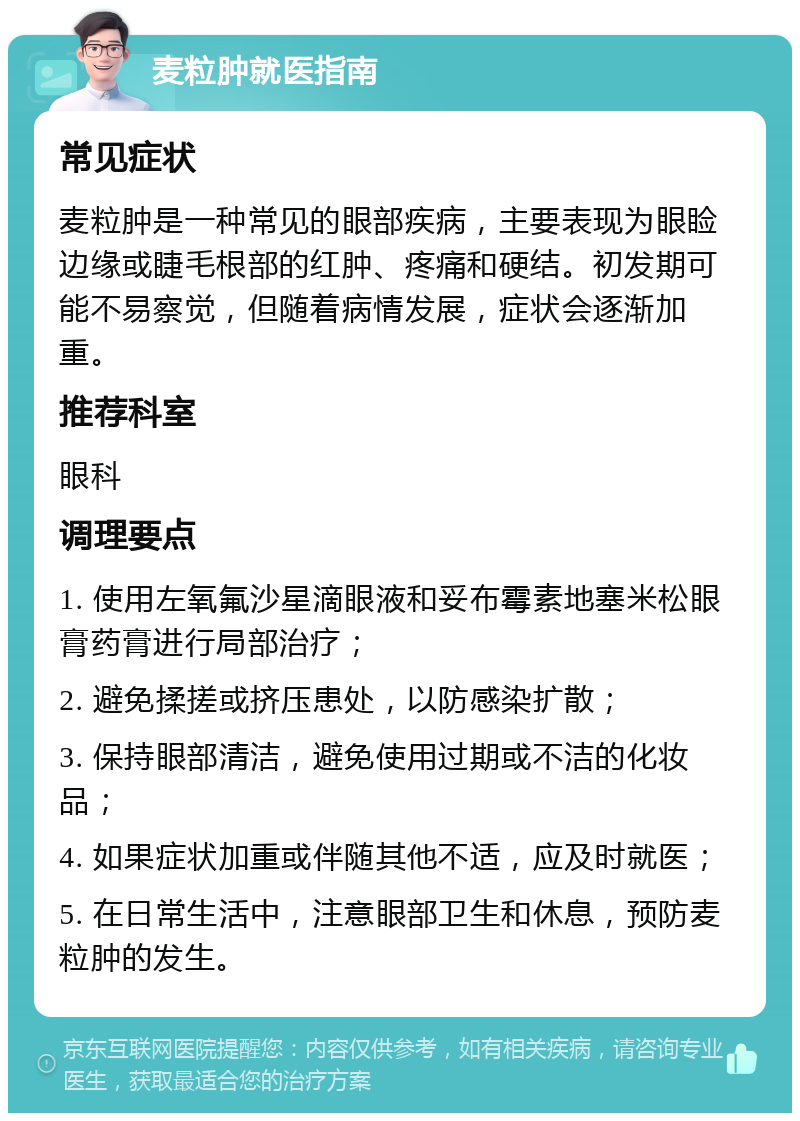 麦粒肿就医指南 常见症状 麦粒肿是一种常见的眼部疾病，主要表现为眼睑边缘或睫毛根部的红肿、疼痛和硬结。初发期可能不易察觉，但随着病情发展，症状会逐渐加重。 推荐科室 眼科 调理要点 1. 使用左氧氟沙星滴眼液和妥布霉素地塞米松眼膏药膏进行局部治疗； 2. 避免揉搓或挤压患处，以防感染扩散； 3. 保持眼部清洁，避免使用过期或不洁的化妆品； 4. 如果症状加重或伴随其他不适，应及时就医； 5. 在日常生活中，注意眼部卫生和休息，预防麦粒肿的发生。