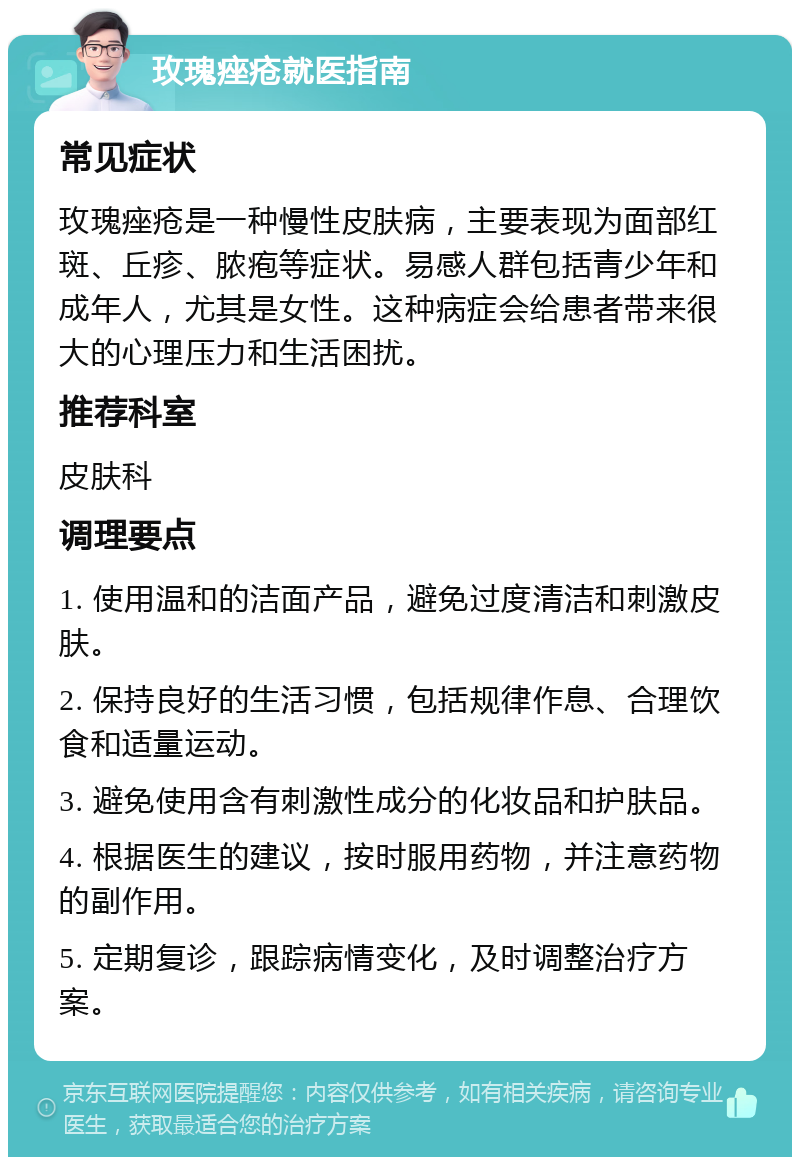 玫瑰痤疮就医指南 常见症状 玫瑰痤疮是一种慢性皮肤病，主要表现为面部红斑、丘疹、脓疱等症状。易感人群包括青少年和成年人，尤其是女性。这种病症会给患者带来很大的心理压力和生活困扰。 推荐科室 皮肤科 调理要点 1. 使用温和的洁面产品，避免过度清洁和刺激皮肤。 2. 保持良好的生活习惯，包括规律作息、合理饮食和适量运动。 3. 避免使用含有刺激性成分的化妆品和护肤品。 4. 根据医生的建议，按时服用药物，并注意药物的副作用。 5. 定期复诊，跟踪病情变化，及时调整治疗方案。