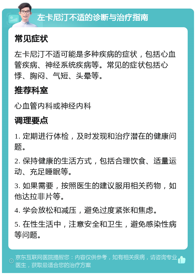 左卡尼汀不适的诊断与治疗指南 常见症状 左卡尼汀不适可能是多种疾病的症状，包括心血管疾病、神经系统疾病等。常见的症状包括心悸、胸闷、气短、头晕等。 推荐科室 心血管内科或神经内科 调理要点 1. 定期进行体检，及时发现和治疗潜在的健康问题。 2. 保持健康的生活方式，包括合理饮食、适量运动、充足睡眠等。 3. 如果需要，按照医生的建议服用相关药物，如他达拉非片等。 4. 学会放松和减压，避免过度紧张和焦虑。 5. 在性生活中，注意安全和卫生，避免感染性病等问题。