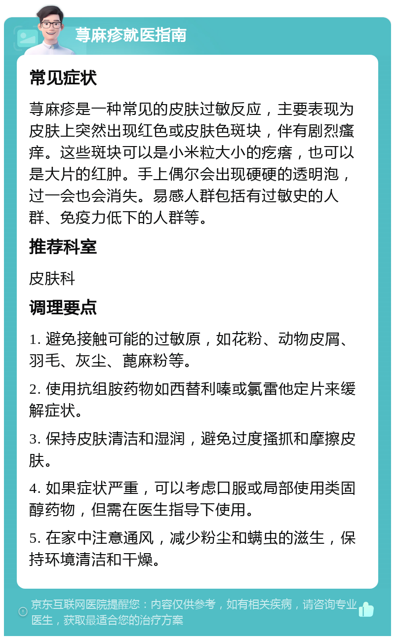 荨麻疹就医指南 常见症状 荨麻疹是一种常见的皮肤过敏反应，主要表现为皮肤上突然出现红色或皮肤色斑块，伴有剧烈瘙痒。这些斑块可以是小米粒大小的疙瘩，也可以是大片的红肿。手上偶尔会出现硬硬的透明泡，过一会也会消失。易感人群包括有过敏史的人群、免疫力低下的人群等。 推荐科室 皮肤科 调理要点 1. 避免接触可能的过敏原，如花粉、动物皮屑、羽毛、灰尘、蓖麻粉等。 2. 使用抗组胺药物如西替利嗪或氯雷他定片来缓解症状。 3. 保持皮肤清洁和湿润，避免过度搔抓和摩擦皮肤。 4. 如果症状严重，可以考虑口服或局部使用类固醇药物，但需在医生指导下使用。 5. 在家中注意通风，减少粉尘和螨虫的滋生，保持环境清洁和干燥。