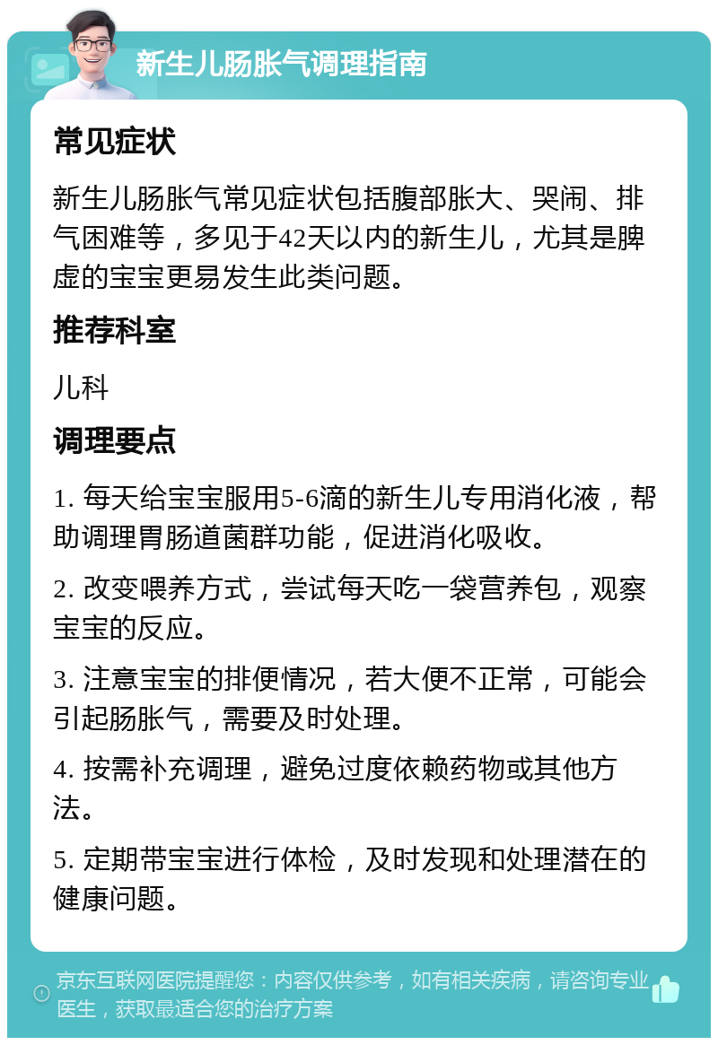 新生儿肠胀气调理指南 常见症状 新生儿肠胀气常见症状包括腹部胀大、哭闹、排气困难等，多见于42天以内的新生儿，尤其是脾虚的宝宝更易发生此类问题。 推荐科室 儿科 调理要点 1. 每天给宝宝服用5-6滴的新生儿专用消化液，帮助调理胃肠道菌群功能，促进消化吸收。 2. 改变喂养方式，尝试每天吃一袋营养包，观察宝宝的反应。 3. 注意宝宝的排便情况，若大便不正常，可能会引起肠胀气，需要及时处理。 4. 按需补充调理，避免过度依赖药物或其他方法。 5. 定期带宝宝进行体检，及时发现和处理潜在的健康问题。