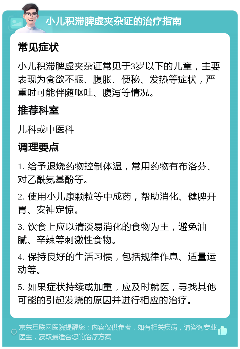 小儿积滞脾虚夹杂证的治疗指南 常见症状 小儿积滞脾虚夹杂证常见于3岁以下的儿童，主要表现为食欲不振、腹胀、便秘、发热等症状，严重时可能伴随呕吐、腹泻等情况。 推荐科室 儿科或中医科 调理要点 1. 给予退烧药物控制体温，常用药物有布洛芬、对乙酰氨基酚等。 2. 使用小儿康颗粒等中成药，帮助消化、健脾开胃、安神定惊。 3. 饮食上应以清淡易消化的食物为主，避免油腻、辛辣等刺激性食物。 4. 保持良好的生活习惯，包括规律作息、适量运动等。 5. 如果症状持续或加重，应及时就医，寻找其他可能的引起发烧的原因并进行相应的治疗。