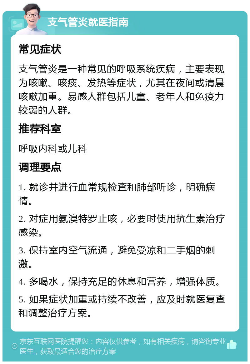 支气管炎就医指南 常见症状 支气管炎是一种常见的呼吸系统疾病，主要表现为咳嗽、咳痰、发热等症状，尤其在夜间或清晨咳嗽加重。易感人群包括儿童、老年人和免疫力较弱的人群。 推荐科室 呼吸内科或儿科 调理要点 1. 就诊并进行血常规检查和肺部听诊，明确病情。 2. 对症用氨溴特罗止咳，必要时使用抗生素治疗感染。 3. 保持室内空气流通，避免受凉和二手烟的刺激。 4. 多喝水，保持充足的休息和营养，增强体质。 5. 如果症状加重或持续不改善，应及时就医复查和调整治疗方案。