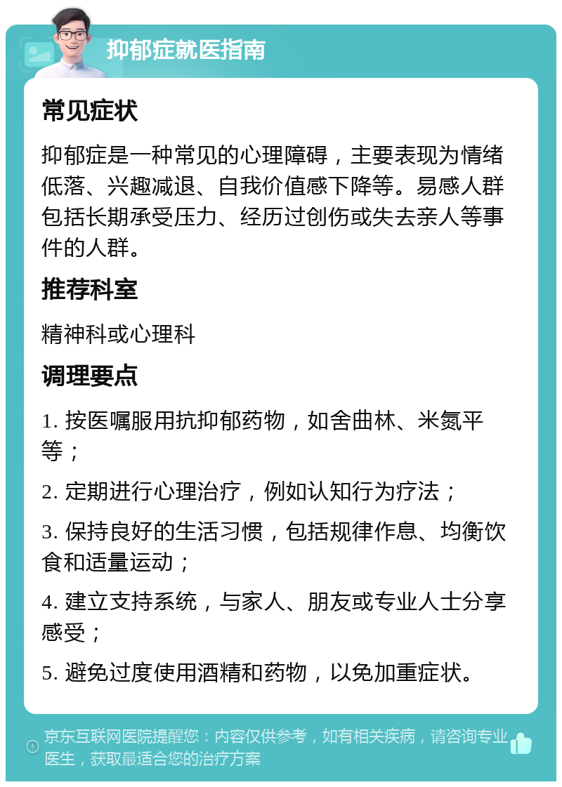 抑郁症就医指南 常见症状 抑郁症是一种常见的心理障碍，主要表现为情绪低落、兴趣减退、自我价值感下降等。易感人群包括长期承受压力、经历过创伤或失去亲人等事件的人群。 推荐科室 精神科或心理科 调理要点 1. 按医嘱服用抗抑郁药物，如舍曲林、米氮平等； 2. 定期进行心理治疗，例如认知行为疗法； 3. 保持良好的生活习惯，包括规律作息、均衡饮食和适量运动； 4. 建立支持系统，与家人、朋友或专业人士分享感受； 5. 避免过度使用酒精和药物，以免加重症状。