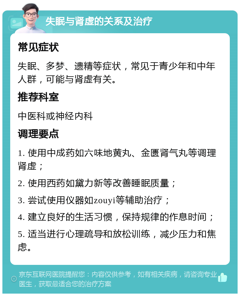 失眠与肾虚的关系及治疗 常见症状 失眠、多梦、遗精等症状，常见于青少年和中年人群，可能与肾虚有关。 推荐科室 中医科或神经内科 调理要点 1. 使用中成药如六味地黄丸、金匮肾气丸等调理肾虚； 2. 使用西药如黛力新等改善睡眠质量； 3. 尝试使用仪器如zouyi等辅助治疗； 4. 建立良好的生活习惯，保持规律的作息时间； 5. 适当进行心理疏导和放松训练，减少压力和焦虑。