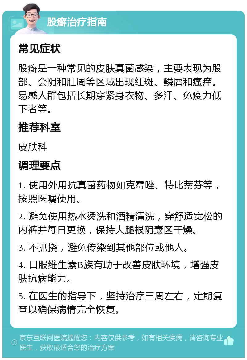 股癣治疗指南 常见症状 股癣是一种常见的皮肤真菌感染，主要表现为股部、会阴和肛周等区域出现红斑、鳞屑和瘙痒。易感人群包括长期穿紧身衣物、多汗、免疫力低下者等。 推荐科室 皮肤科 调理要点 1. 使用外用抗真菌药物如克霉唑、特比萘芬等，按照医嘱使用。 2. 避免使用热水烫洗和酒精清洗，穿舒适宽松的内裤并每日更换，保持大腿根阴囊区干燥。 3. 不抓挠，避免传染到其他部位或他人。 4. 口服维生素B族有助于改善皮肤环境，增强皮肤抗病能力。 5. 在医生的指导下，坚持治疗三周左右，定期复查以确保病情完全恢复。