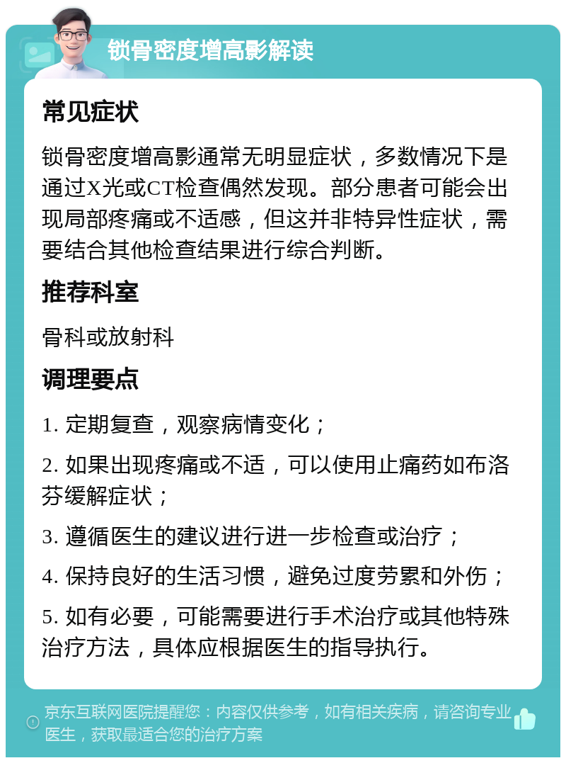 锁骨密度增高影解读 常见症状 锁骨密度增高影通常无明显症状，多数情况下是通过X光或CT检查偶然发现。部分患者可能会出现局部疼痛或不适感，但这并非特异性症状，需要结合其他检查结果进行综合判断。 推荐科室 骨科或放射科 调理要点 1. 定期复查，观察病情变化； 2. 如果出现疼痛或不适，可以使用止痛药如布洛芬缓解症状； 3. 遵循医生的建议进行进一步检查或治疗； 4. 保持良好的生活习惯，避免过度劳累和外伤； 5. 如有必要，可能需要进行手术治疗或其他特殊治疗方法，具体应根据医生的指导执行。