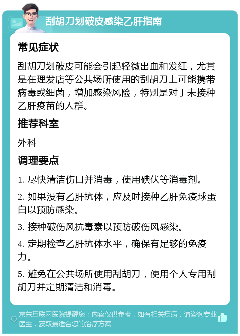 刮胡刀划破皮感染乙肝指南 常见症状 刮胡刀划破皮可能会引起轻微出血和发红，尤其是在理发店等公共场所使用的刮胡刀上可能携带病毒或细菌，增加感染风险，特别是对于未接种乙肝疫苗的人群。 推荐科室 外科 调理要点 1. 尽快清洁伤口并消毒，使用碘伏等消毒剂。 2. 如果没有乙肝抗体，应及时接种乙肝免疫球蛋白以预防感染。 3. 接种破伤风抗毒素以预防破伤风感染。 4. 定期检查乙肝抗体水平，确保有足够的免疫力。 5. 避免在公共场所使用刮胡刀，使用个人专用刮胡刀并定期清洁和消毒。