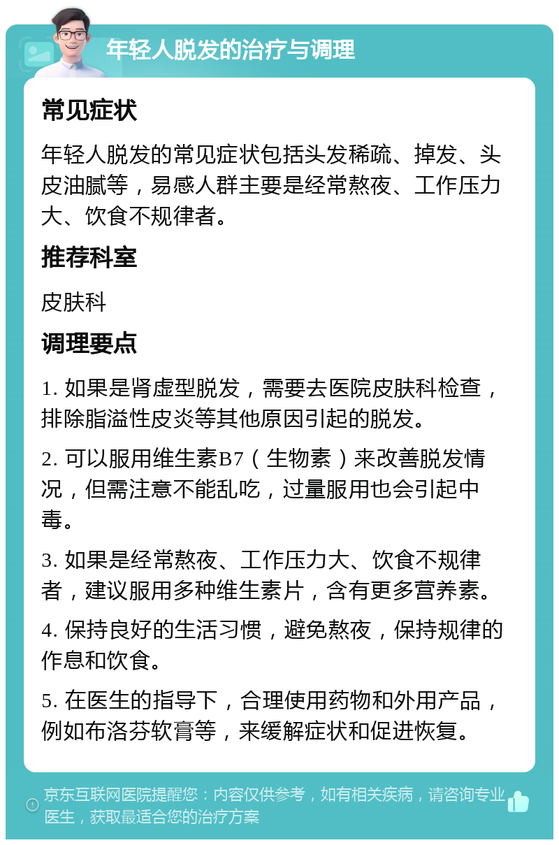 年轻人脱发的治疗与调理 常见症状 年轻人脱发的常见症状包括头发稀疏、掉发、头皮油腻等，易感人群主要是经常熬夜、工作压力大、饮食不规律者。 推荐科室 皮肤科 调理要点 1. 如果是肾虚型脱发，需要去医院皮肤科检查，排除脂溢性皮炎等其他原因引起的脱发。 2. 可以服用维生素B7（生物素）来改善脱发情况，但需注意不能乱吃，过量服用也会引起中毒。 3. 如果是经常熬夜、工作压力大、饮食不规律者，建议服用多种维生素片，含有更多营养素。 4. 保持良好的生活习惯，避免熬夜，保持规律的作息和饮食。 5. 在医生的指导下，合理使用药物和外用产品，例如布洛芬软膏等，来缓解症状和促进恢复。